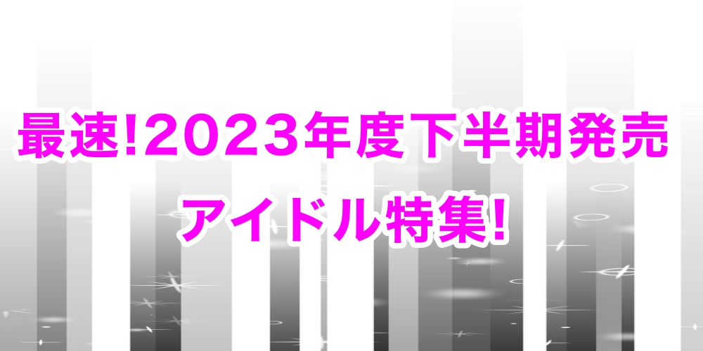 最速!2023年度下半期発売 アイドル特集!｜ニュース&インフォメーション