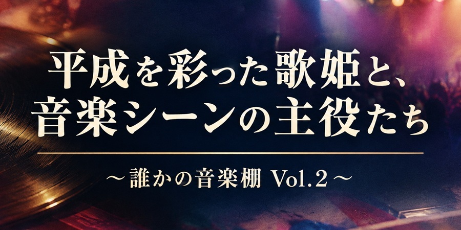 誰かの音楽棚 Vol.2 ― 平成を彩った歌姫と、音楽シーンの主役たち